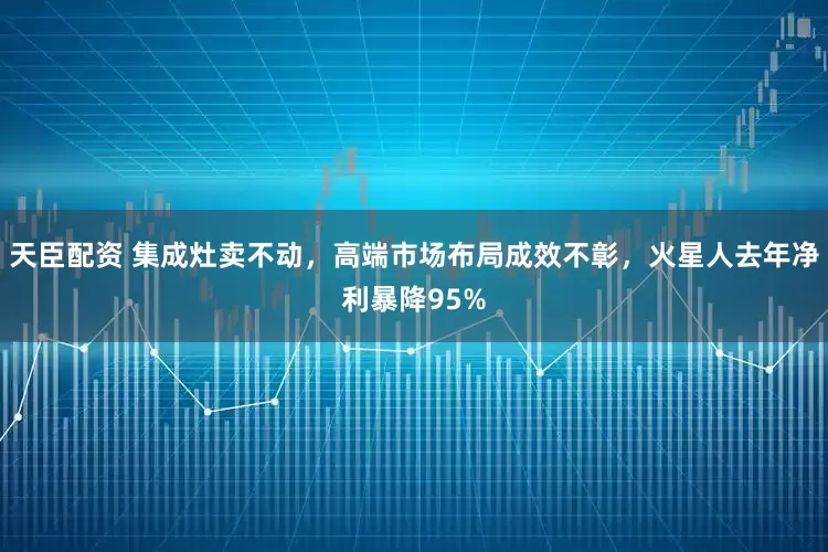 天臣配资 集成灶卖不动，高端市场布局成效不彰，火星人去年净利暴降95%