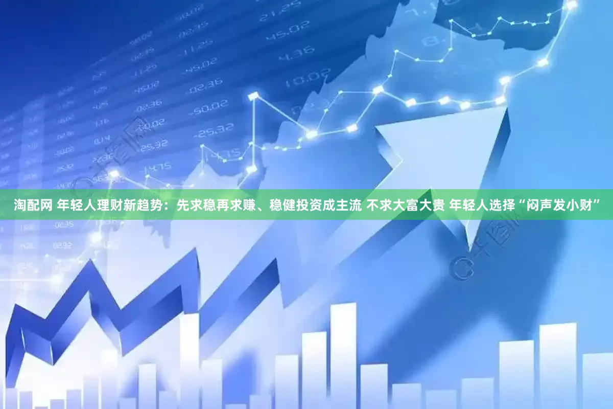 淘配网 年轻人理财新趋势：先求稳再求赚、稳健投资成主流 不求大富大贵 年轻人选择“闷声发小财”