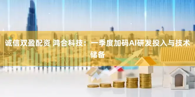 诚信双盈配资 鸿合科技：一季度加码AI研发投入与技术储备
