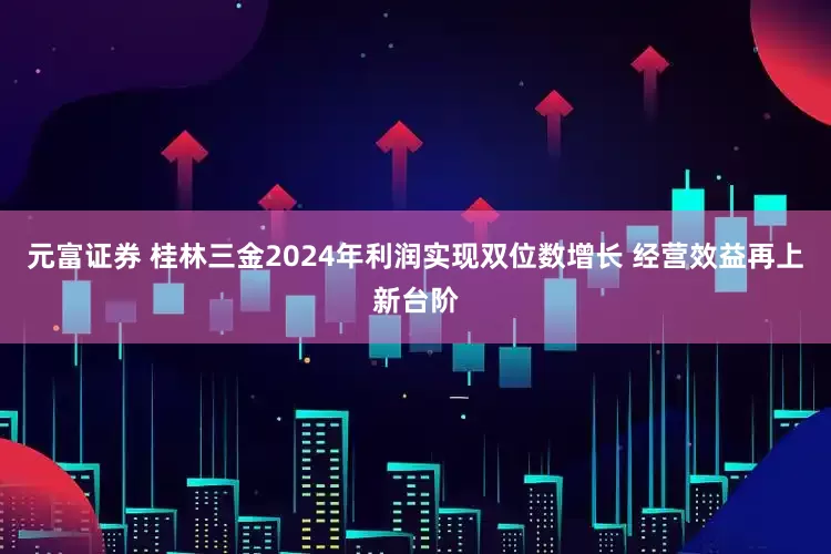 元富证券 桂林三金2024年利润实现双位数增长 经营效益再上新台阶