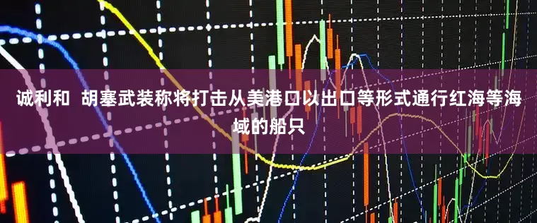 诚利和  胡塞武装称将打击从美港口以出口等形式通行红海等海域的船只