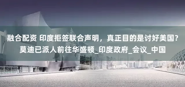 融合配资 印度拒签联合声明，真正目的是讨好美国？莫迪已派人前往华盛顿_印度政府_会议_中国