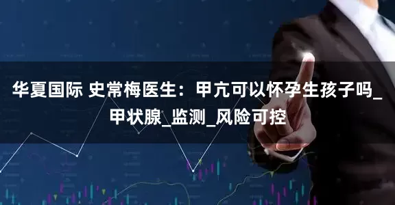 华夏国际 史常梅医生：甲亢可以怀孕生孩子吗_甲状腺_监测_风险可控