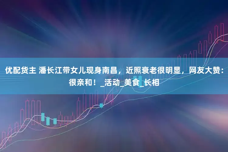 优配货主 潘长江带女儿现身南昌，近照衰老很明显，网友大赞：很亲和！_活动_美食_长相