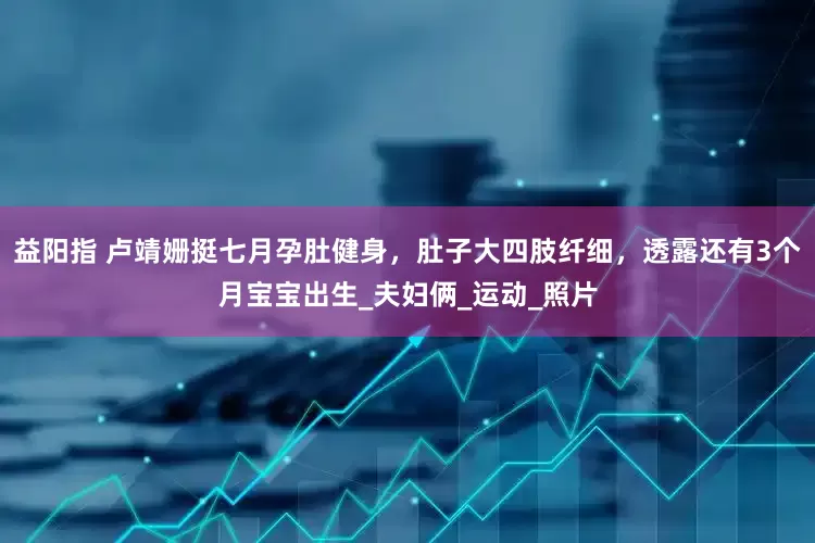 益阳指 卢靖姗挺七月孕肚健身，肚子大四肢纤细，透露还有3个月宝宝出生_夫妇俩_运动_照片
