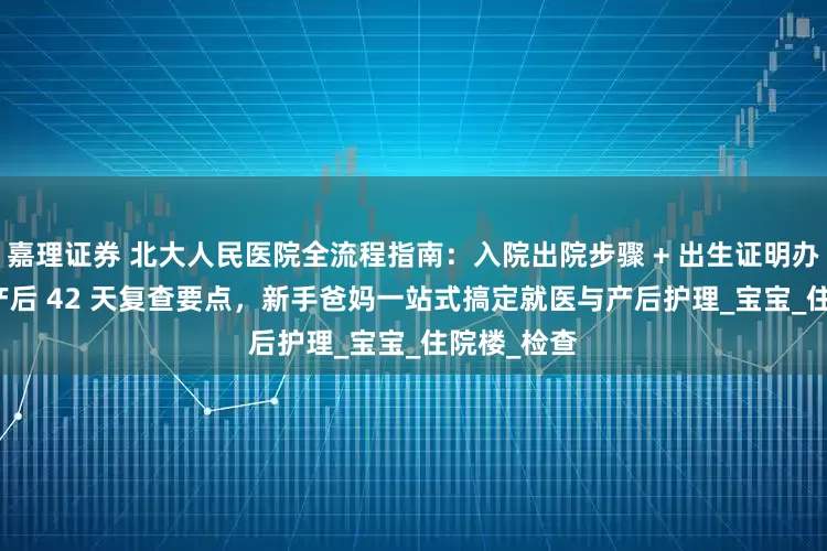 嘉理证券 北大人民医院全流程指南：入院出院步骤 + 出生证明办理攻略 + 产后 42 天复查要点，新手爸妈一站式搞定就医与产后护理_宝宝_住院楼_检查
