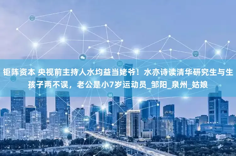 钜阵资本 央视前主持人水均益当姥爷！水亦诗读清华研究生与生孩子两不误，老公是小7岁运动员_邹阳_泉州_姑娘