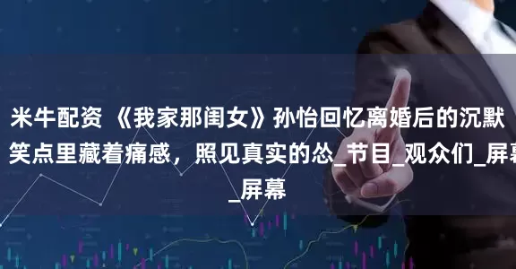 米牛配资 《我家那闺女》孙怡回忆离婚后的沉默，笑点里藏着痛感，照见真实的怂_节目_观众们_屏幕