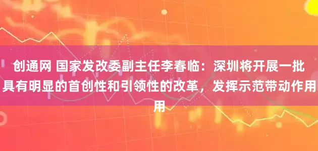 创通网 国家发改委副主任李春临：深圳将开展一批具有明显的首创性和引领性的改革，发挥示范带动作用