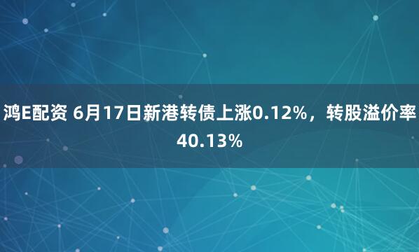 鸿E配资 6月17日新港转债上涨0.12%，转股溢价率40.13%