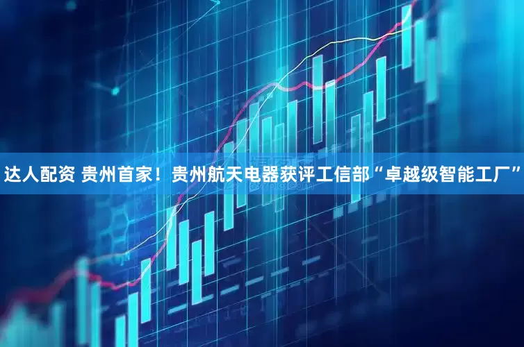 达人配资 贵州首家！贵州航天电器获评工信部“卓越级智能工厂”