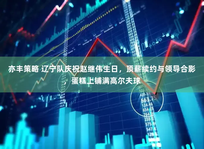 亦丰策略 辽宁队庆祝赵继伟生日，顶薪续约与领导合影，蛋糕上铺满高尔夫球