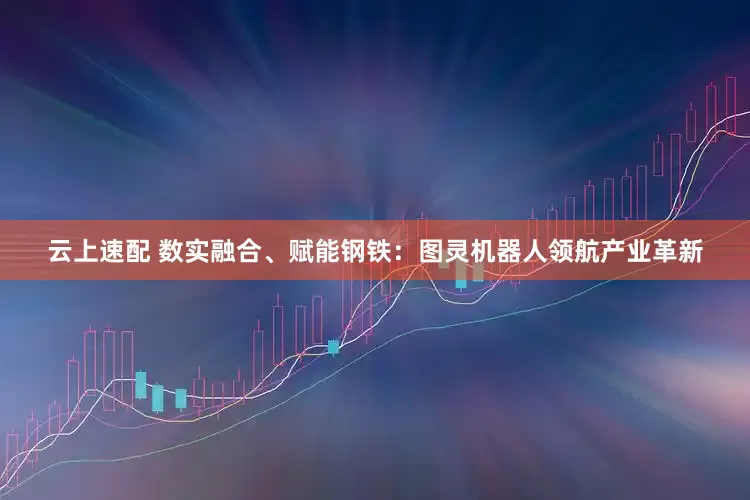 云上速配 数实融合、赋能钢铁：图灵机器人领航产业革新