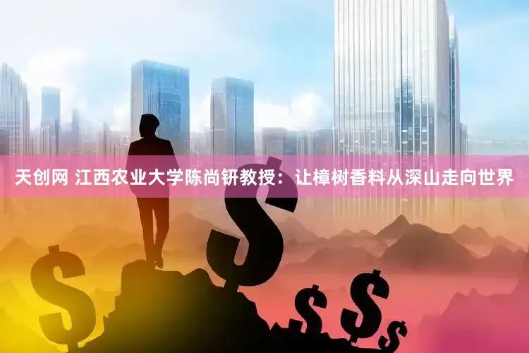 天创网 江西农业大学陈尚钘教授：让樟树香料从深山走向世界